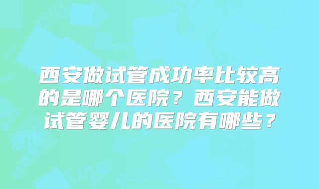 西安做试管成功率比较高的是哪个医院？西安能做试管婴儿的医院有哪些？