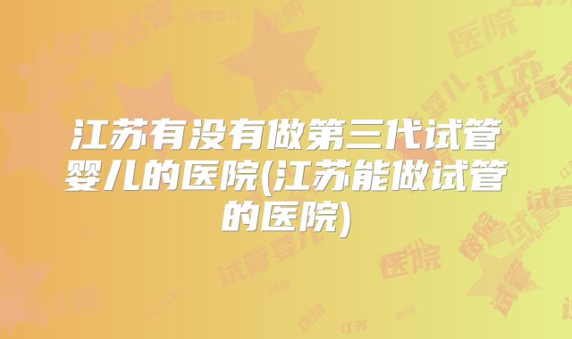 江苏有没有做第三代试管婴儿的医院(江苏能做试管的医院)