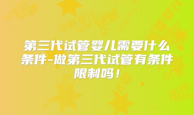 第三代试管婴儿需要什么条件-做第三代试管有条件限制吗!