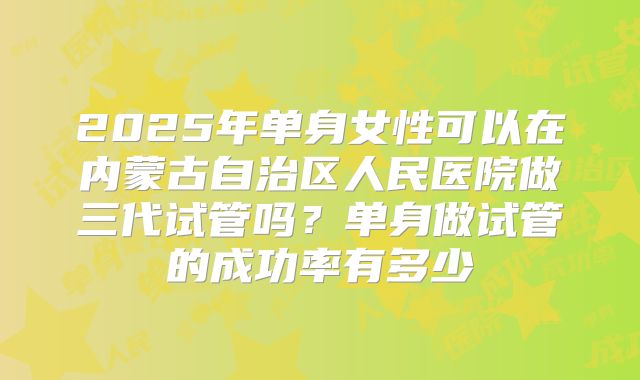 2025年单身女性可以在内蒙古自治区人民医院做三代试管吗？单身做试管的成功率有多少