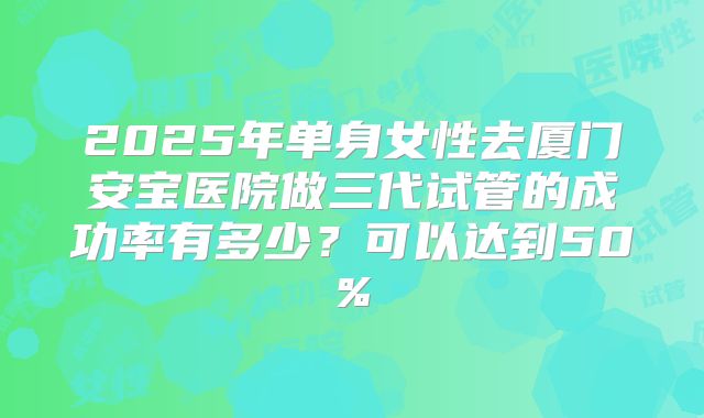 2025年单身女性去厦门安宝医院做三代试管的成功率有多少?可以达到50%