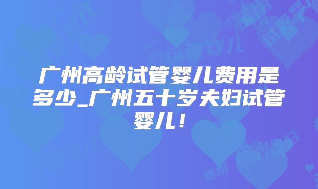 广州高龄试管婴儿费用是多少_广州五十岁夫妇试管婴儿！