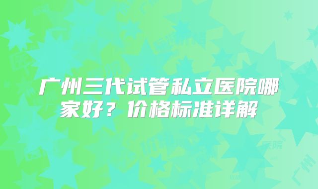 广州三代试管私立医院哪家好?价格标准详解