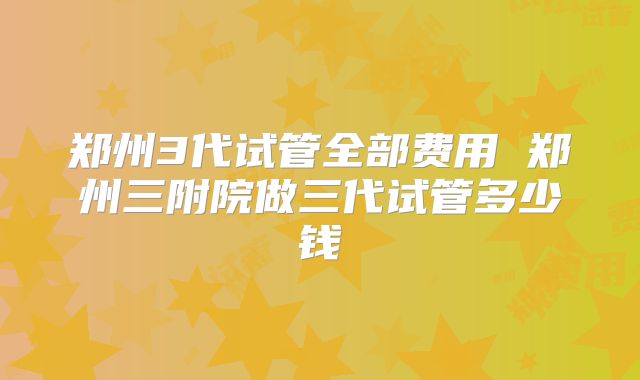 郑州3代试管全部费用 郑州三附院做三代试管多少钱