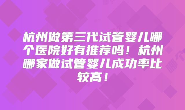 杭州做第三代试管婴儿哪个医院好有推荐吗！杭州哪家做试管婴儿成功率比较高！