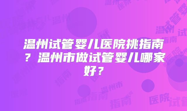 温州试管婴儿医院挑指南?温州市做试管婴儿哪家好?