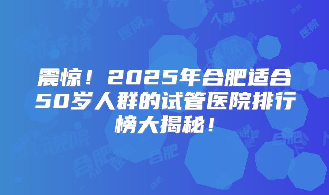 震惊！2025年合肥适合50岁人群的试管医院排行榜大揭秘！