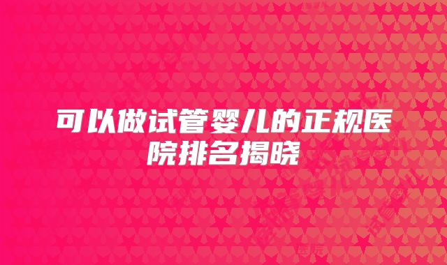 可以做试管婴儿的正规医院排名揭晓
