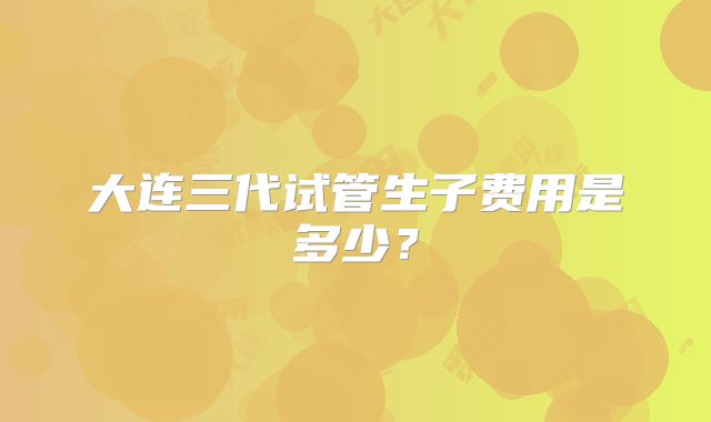 大连三代试管生子费用是多少？
