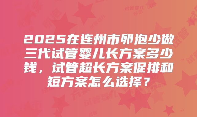 2025在连州市卵泡少做三代试管婴儿长方案多少钱,试管超长方案促排和短方案怎么选择?