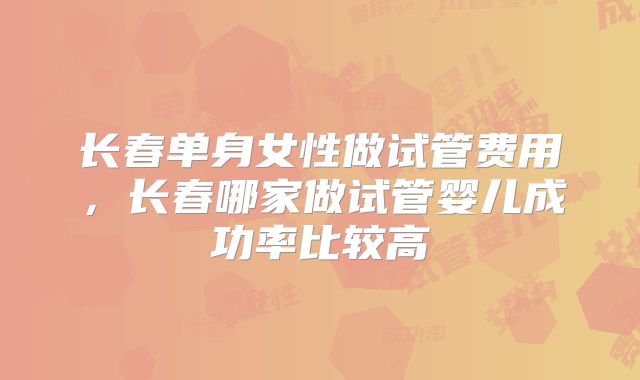 长春单身女性做试管费用,长春哪家做试管婴儿成功率比较高