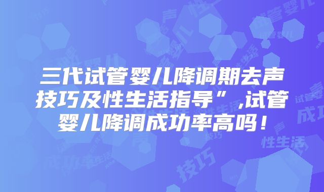 三代试管婴儿降调期去声技巧及性生活指导”,试管婴儿降调成功率高吗!