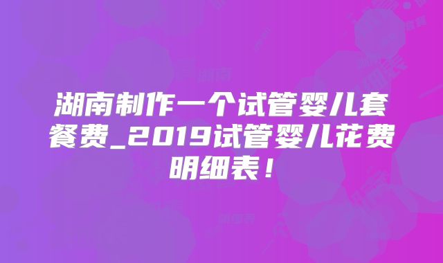 湖南制作一个试管婴儿套餐费_2019试管婴儿花费明细表！