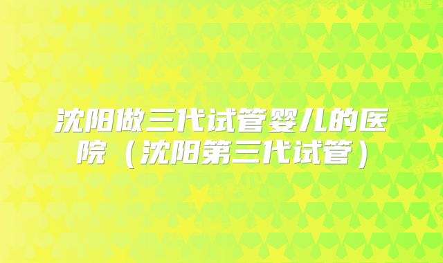 沈阳做三代试管婴儿的医院（沈阳第三代试管）