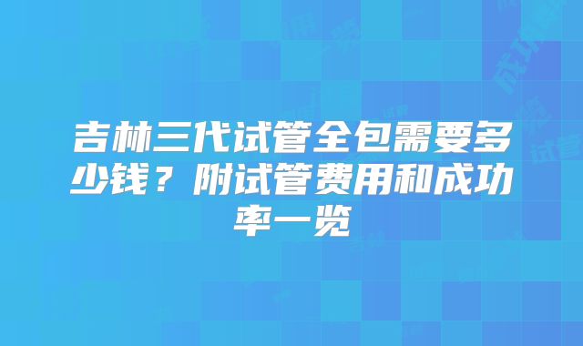 吉林三代试管全包需要多少钱?附试管费用和成功率一览