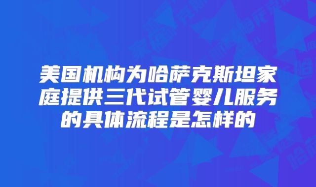 美国机构为哈萨克斯坦家庭提供三代试管婴儿服务的具体流程是怎样的