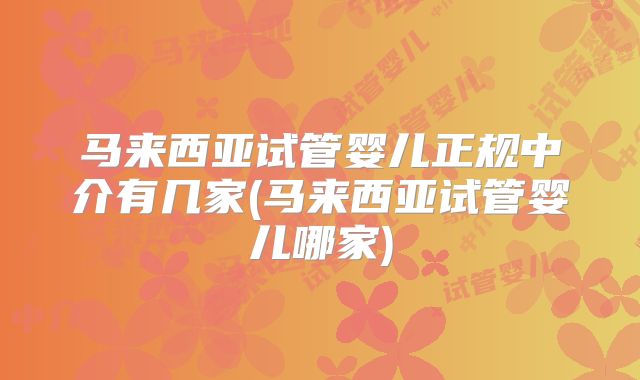 马来西亚试管婴儿正规中介有几家(马来西亚试管婴儿哪家)
