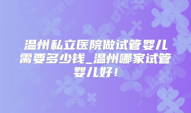 温州私立医院做试管婴儿需要多少钱_温州哪家试管婴儿好！