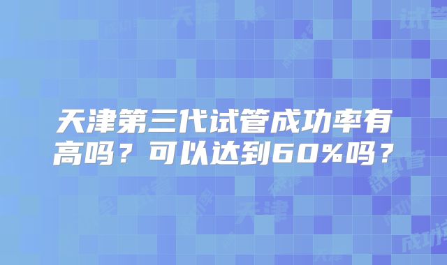 天津第三代试管成功率有高吗？可以达到60%吗？