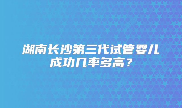湖南长沙第三代试管婴儿成功几率多高？