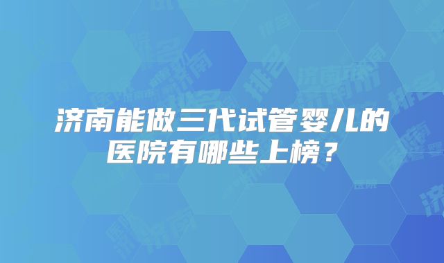 济南能做三代试管婴儿的医院有哪些上榜？
