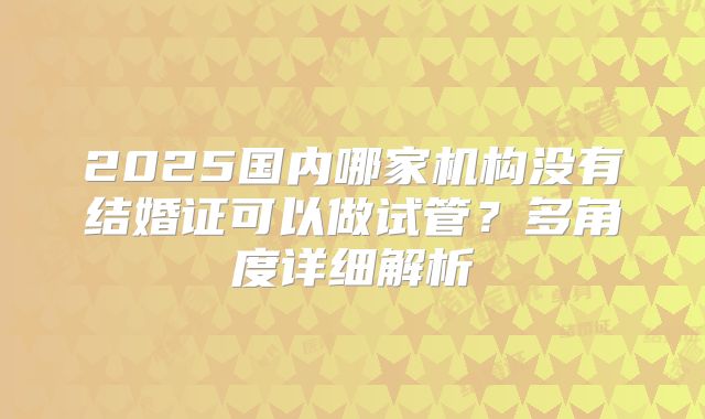2025国内哪家机构没有结婚证可以做试管?多角度详细解析