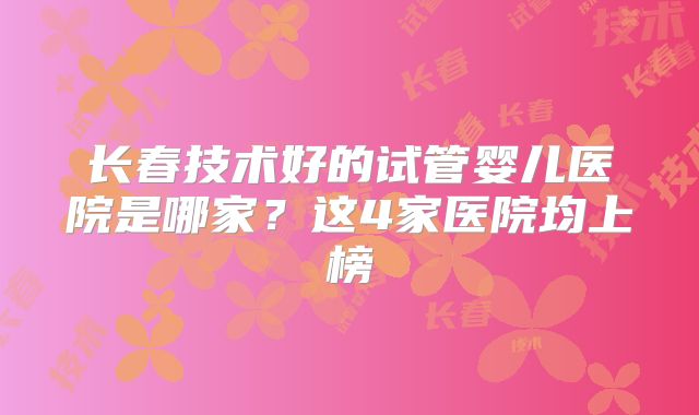 长春技术好的试管婴儿医院是哪家？这4家医院均上榜