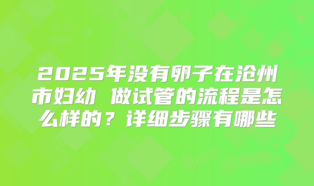 2025年没有卵子在沧州市妇幼 做试管的流程是怎么样的？详细步骤有哪些