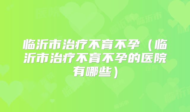 临沂市治疗不育不孕（临沂市治疗不育不孕的医院有哪些）