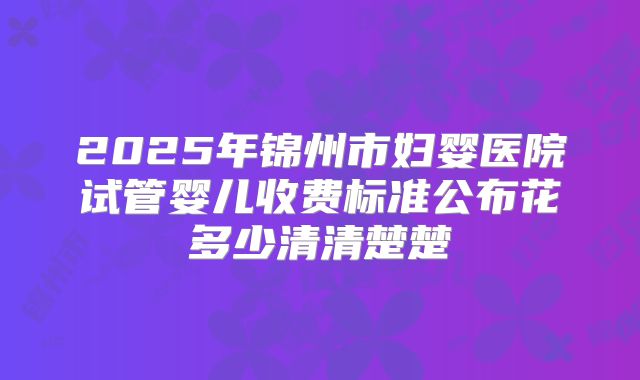 2025年锦州市妇婴医院试管婴儿收费标准公布花多少清清楚楚