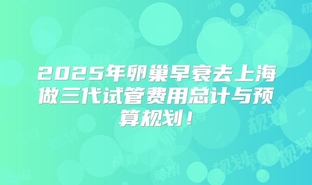 2025年卵巢早衰去上海做三代试管费用总计与预算规划！