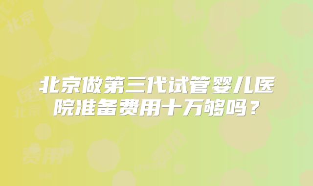 北京做第三代试管婴儿医院准备费用十万够吗？