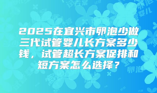 2025在宜兴市卵泡少做三代试管婴儿长方案多少钱,试管超长方案促排和短方案怎么选择?