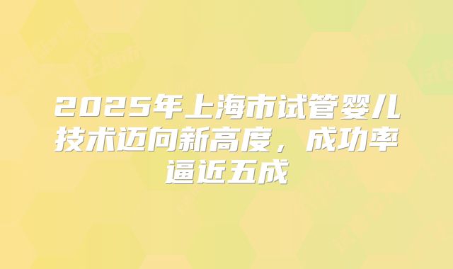 2025年上海市试管婴儿技术迈向新高度，成功率逼近五成