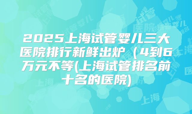 2025上海试管婴儿三大医院排行新鲜出炉(4到6万元不等(上海试管排名前十名的医院)