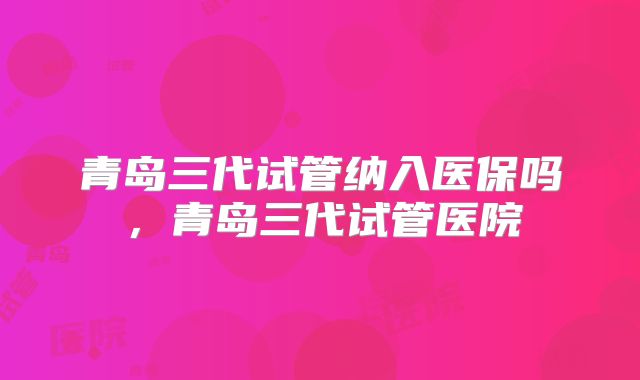 青岛三代试管纳入医保吗，青岛三代试管医院