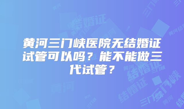 黄河三门峡医院无结婚证试管可以吗？能不能做三代试管？