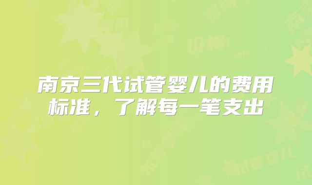 南京三代试管婴儿的费用标准,了解每一笔支出