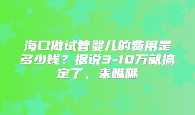 海口做试管婴儿的费用是多少钱？据说3-10万就搞定了，来瞧瞧