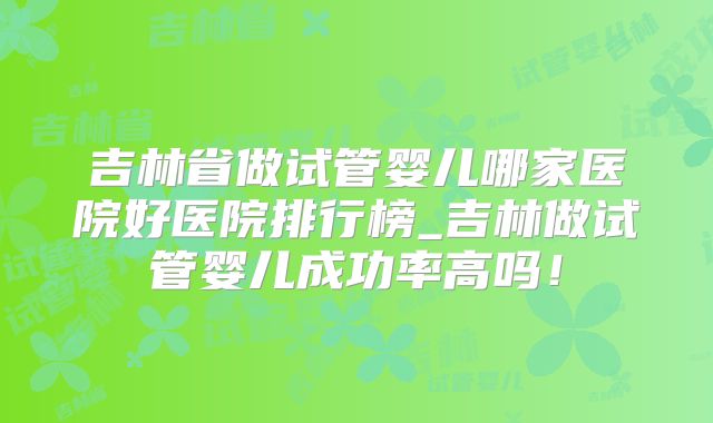 吉林省做试管婴儿哪家医院好医院排行榜_吉林做试管婴儿成功率高吗！