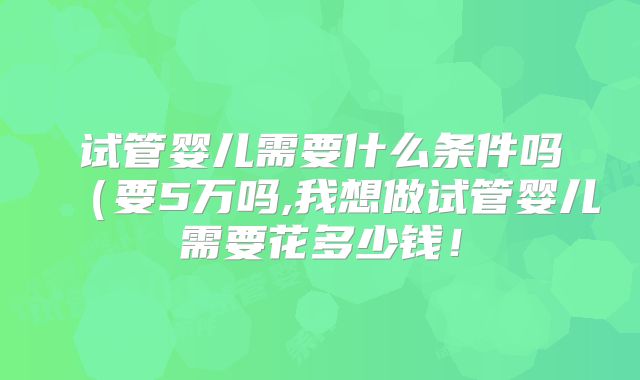 试管婴儿需要什么条件吗（要5万吗,我想做试管婴儿需要花多少钱！
