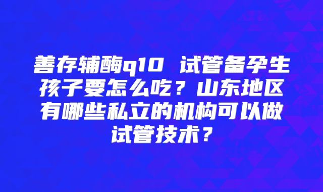 善存辅酶q10 试管备孕生孩子要怎么吃？山东地区有哪些私立的机构可以做试管技术？