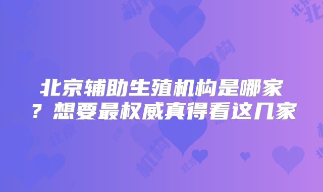 北京辅助生殖机构是哪家？想要最权威真得看这几家
