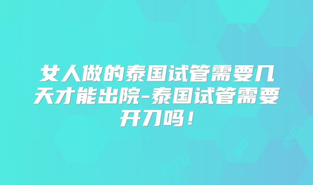 女人做的泰国试管需要几天才能出院-泰国试管需要开刀吗!