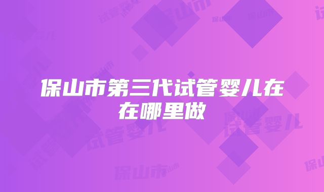 保山市第三代试管婴儿在在哪里做
