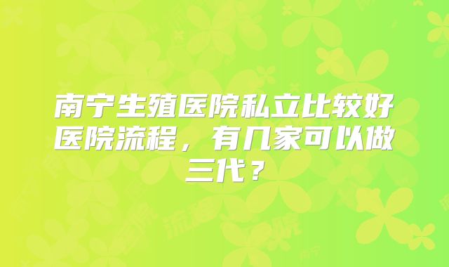 南宁生殖医院私立比较好医院流程，有几家可以做三代？