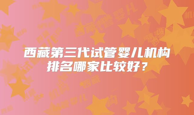西藏第三代试管婴儿机构排名哪家比较好？