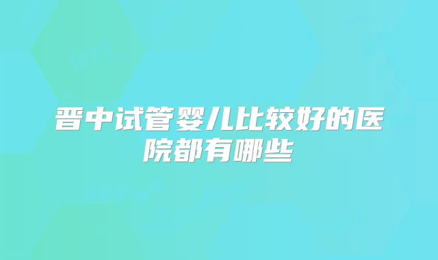 晋中试管婴儿比较好的医院都有哪些