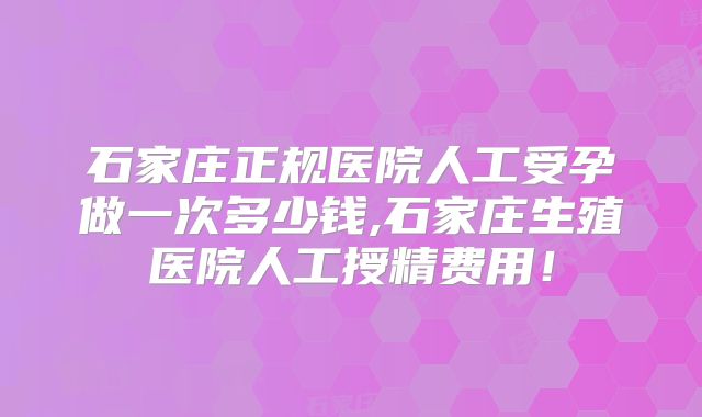 石家庄正规医院人工受孕做一次多少钱,石家庄生殖医院人工授精费用!