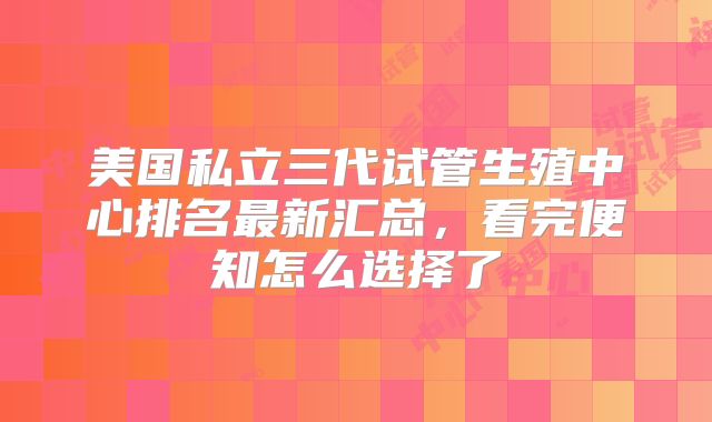 美国私立三代试管生殖中心排名最新汇总，看完便知怎么选择了